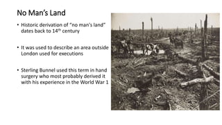 No Man’s Land
• Historic derivation of “no man's land”
dates back to 14th century
• It was used to describe an area outside
London used for executions
• Sterling Bunnel used this term in hand
surgery who most probably derived it
with his experience in the World War 1
 