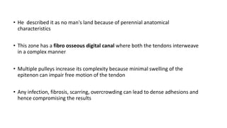 • He described it as no man's land because of perennial anatomical
characteristics
• This zone has a fibro osseous digital canal where both the tendons interweave
in a complex manner
• Multiple pulleys increase its complexity because minimal swelling of the
epitenon can impair free motion of the tendon
• Any infection, fibrosis, scarring, overcrowding can lead to dense adhesions and
hence compromising the results
 