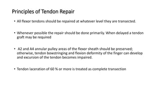 Principles of Tendon Repair
• All flexor tendons should be repaired at whatever level they are transected.
• Whenever possible the repair should be done primarily. When delayed a tendon
graft may be required
• A2 and A4 annular pulley areas of the flexor sheath should be preserved;
otherwise, tendon bowstringing and flexion deformity of the finger can develop
and excursion of the tendon becomes impaired.
• Tendon laceration of 60 % or more is treated as complete transection
 