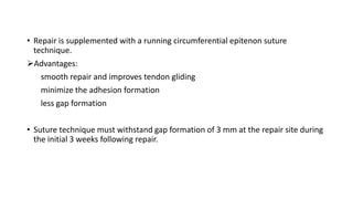 • Repair is supplemented with a running circumferential epitenon suture
technique.
Advantages:
smooth repair and improves tendon gliding
minimize the adhesion formation
less gap formation
• Suture technique must withstand gap formation of 3 mm at the repair site during
the initial 3 weeks following repair.
 