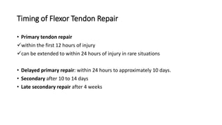 Timing of Flexor Tendon Repair
• Primary tendon repair
within the first 12 hours of injury
can be extended to within 24 hours of injury in rare situations
• Delayed primary repair: within 24 hours to approximately 10 days.
• Secondary after 10 to 14 days
• Late secondary repair after 4 weeks
 