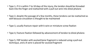 • Type 1, if it is within 7 to 10 days of the injury, the tendon should be threaded
back into the finger and reattached with a pull-out wire into distal phalanx
• Type 2, despite the passage of a few months, these tendons can be reattached as
well because circulation is thought to be maintained
• Type 3, usually fracture repair with k-wire or miniature screw fixation
• Type 4, fracture fixation followed by advancement of tendon to distal phalanx
• Type 5, FDP tendon with avulsed bone fragment is reduced using a pull-out
technique, and a K-wire is placed for avulsed fragment
 