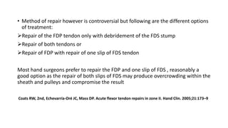 • Method of repair however is controversial but following are the different options
of treatment:
Repair of the FDP tendon only with debridement of the FDS stump
Repair of both tendons or
Repair of FDP with repair of one slip of FDS tendon
Most hand surgeons prefer to repair the FDP and one slip of FDS , reasonably a
good option as the repair of both slips of FDS may produce overcrowding within the
sheath and pulleys and compromise the result
Coats RW, 2nd, Echevarría-Oré JC, Mass DP. Acute flexor tendon repairs in zone II. Hand Clin. 2005;21:173–9
 
