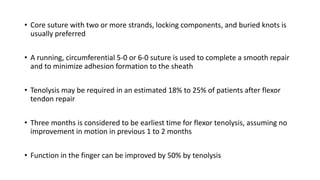 • Core suture with two or more strands, locking components, and buried knots is
usually preferred
• A running, circumferential 5-0 or 6-0 suture is used to complete a smooth repair
and to minimize adhesion formation to the sheath
• Tenolysis may be required in an estimated 18% to 25% of patients after flexor
tendon repair
• Three months is considered to be earliest time for flexor tenolysis, assuming no
improvement in motion in previous 1 to 2 months
• Function in the finger can be improved by 50% by tenolysis
 