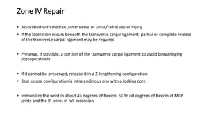 Zone IV Repair
• Associated with median ,ulnar nerve or ulnar/radial vessel injury
• If the laceration occurs beneath the transverse carpal ligament, partial or complete release
of the transverse carpal ligament may be required
• Preserve, if possible, a portion of the transverse carpal ligament to avoid bowstringing
postoperatively
• If it cannot be preserved, release it in a Z-lengthening configuration
• Best suture configuration is intratendinous one with a locking core
• Immobilize the wrist in about 45 degrees of flexion, 50 to 60 degrees of flexion at MCP
joints and the IP joints in full extension
 