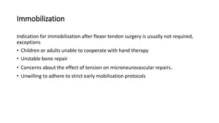 Immobilization
Indication for immobilization after flexor tendon surgery is usually not required,
exceptions
• Children or adults unable to cooperate with hand therapy
• Unstable bone repair
• Concerns about the effect of tension on microneurovascular repairs.
• Unwilling to adhere to strict early mobilisation protocols
 
