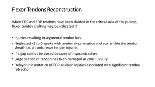 Flexor Tendons Reconstruction
When FDS and FDP tendons have been divided in the critical area of the pulleys,
flexor tendon grafting may be indicated if
• Injuries resulting in segmental tendon loss
• Neglected >3 to 6 weeks with tendon degeneration and scar within the tendon
sheath i.e. chronic flexor tendon injuries
• If a gap cannot be closed because of myocontracture
• Large section of tendon has been damaged in Zone II injury
• Delayed presentation of FDP avulsion injuries associated with significant tendon
retraction
 