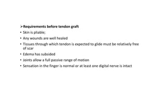 Requirements before tendon graft
• Skin is pliable;
• Any wounds are well healed
• Tissues through which tendon is expected to glide must be relatively free
of scar
• Edema has subsided
• Joints allow a full passive range of motion
• Sensation in the finger is normal or at least one digital nerve is intact
 