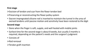 First stage
Excision of tendon and scar from the flexor tendon bed
Preserving or reconstructing the flexor pulley system
• Dacron-impregnated silicone rod is inserted to maintain the tunnel in the area of
excised tendons until passive motion and sensitivity have been restored to the digit
Second stage
• Done when the finger is soft, supple, and well healed with mobile joints
• Earliest time for the second stage is about 8 weeks, but usually 3 months is
required, depending on the patient’s needs and the surgeon’s judgment
• Consists of
Rod removal
Tendon graft insertion
 