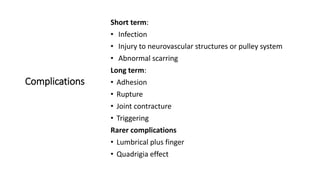 Complications
Short term:
• Infection
• Injury to neurovascular structures or pulley system
• Abnormal scarring
Long term:
• Adhesion
• Rupture
• Joint contracture
• Triggering
Rarer complications
• Lumbrical plus finger
• Quadrigia effect
 