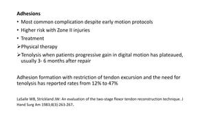 Adhesions
• Most common complication despite early motion protocols
• Higher risk with Zone II injuries
• Treatment
Physical therapy
Tenolysis when patients progressive gain in digital motion has plateaued,
usually 3- 6 months after repair
Adhesion formation with restriction of tendon excursion and the need for
tenolysis has reported rates from 12% to 47%
LaSalle WB, Strickland JW: An evaluation of the two-stage flexor tendon reconstruction technique. J
Hand Surg Am 1983;8(3):263-267.
 