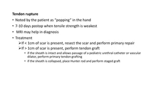 Tendon rupture
• Noted by the patient as “popping” in the hand
• 7-10 days postop when tensile strength is weakest
• MRI may help in diagnosis
• Treatment
If < 1cm of scar is present, resect the scar and perform primary repair
If > 1cm of scar is present, perform tendon graft
• if the sheath is intact and allows passage of a pediatric urethral catheter or vascular
dilator, perform primary tendon grafting
• if the sheath is collapsed, place Hunter rod and perform staged graft
 
