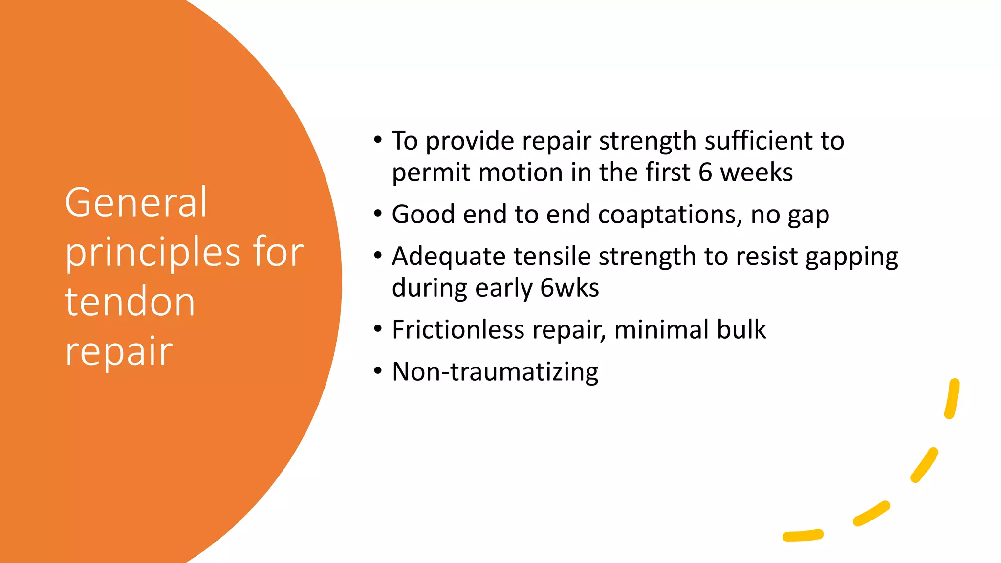 General
principles for
tendon
repair
• To provide repair strength sufficient to
permit motion in the first 6 weeks
• Good end to end coaptations, no gap
• Adequate tensile strength to resist gapping
during early 6wks
• Frictionless repair, minimal bulk
• Non-traumatizing
 