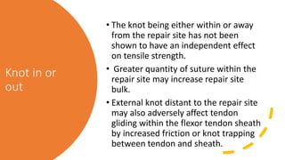 Knot in or
out
• The knot being either within or away
from the repair site has not been
shown to have an independent effect
on tensile strength.
• Greater quantity of suture within the
repair site may increase repair site
bulk.
• External knot distant to the repair site
may also adversely affect tendon
gliding within the flexor tendon sheath
by increased friction or knot trapping
between tendon and sheath.
 
