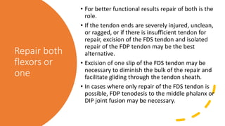 Repair both
flexors or
one
• For better functional results repair of both is the
role.
• If the tendon ends are severely injured, unclean,
or ragged, or if there is insufficient tendon for
repair, excision of the FDS tendon and isolated
repair of the FDP tendon may be the best
alternative.
• Excision of one slip of the FDS tendon may be
necessary to diminish the bulk of the repair and
facilitate gliding through the tendon sheath.
• In cases where only repair of the FDS tendon is
possible, FDP tenodesis to the middle phalanx or
DIP joint fusion may be necessary.
 