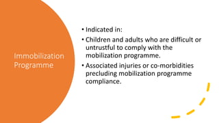 Immobilization
Programme
• Indicated in:
• Children and adults who are difficult or
untrustful to comply with the
mobilization programme.
• Associated injuries or co-morbidities
precluding mobilization programme
compliance.
 