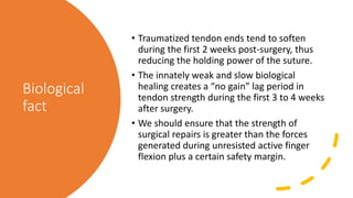 Biological
fact
• Traumatized tendon ends tend to soften
during the first 2 weeks post-surgery, thus
reducing the holding power of the suture.
• The innately weak and slow biological
healing creates a “no gain” lag period in
tendon strength during the first 3 to 4 weeks
after surgery.
• We should ensure that the strength of
surgical repairs is greater than the forces
generated during unresisted active finger
flexion plus a certain safety margin.
 