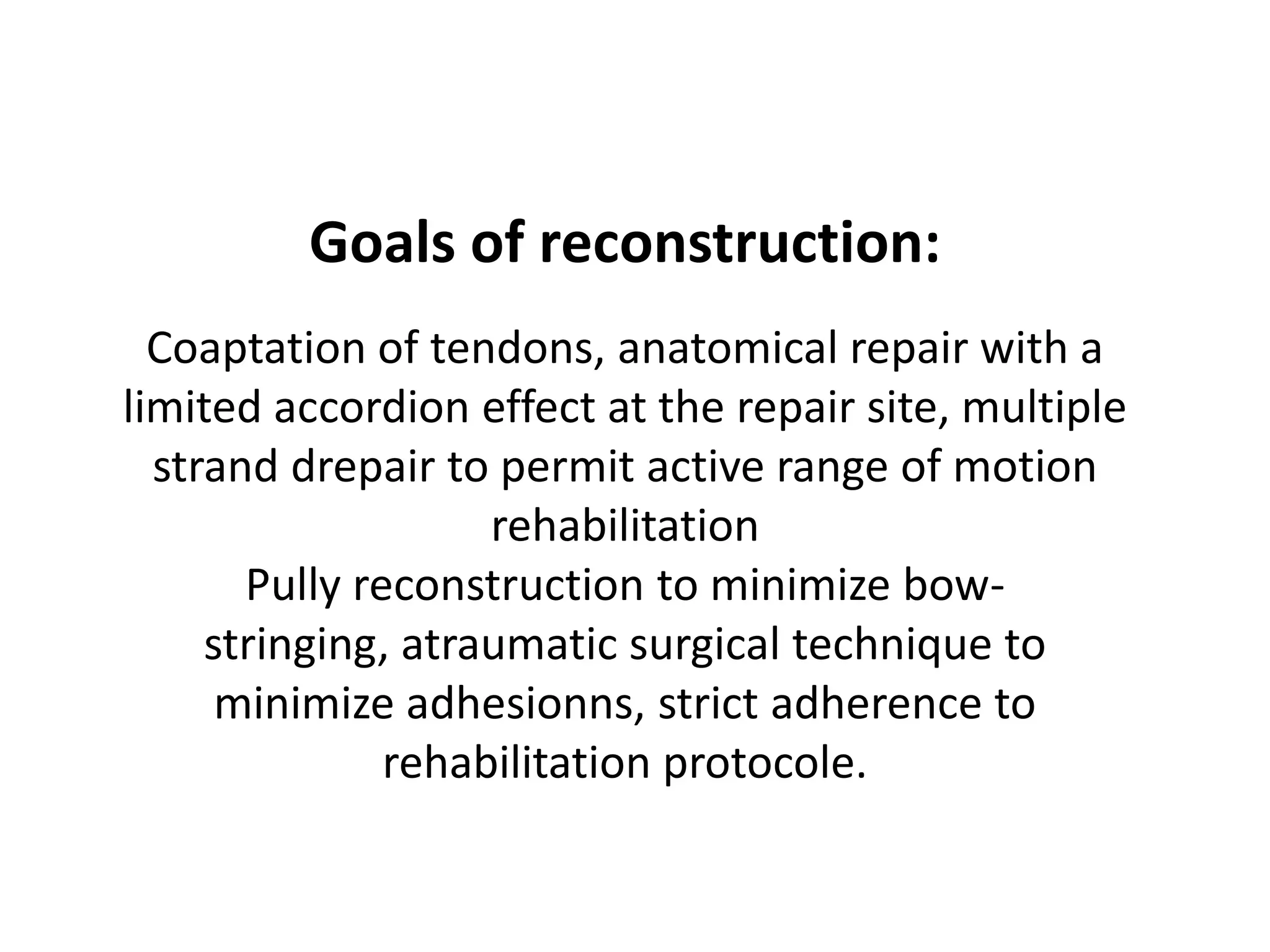 Goals of reconstruction:
  Coaptation of tendons, anatomical repair with a
limited accordion effect at the repair site, multiple
  strand drepair to permit active range of motion
                    rehabilitation
       Pully reconstruction to minimize bow-
     stringing, atraumatic surgical technique to
      minimize adhesionns, strict adherence to
               rehabilitation protocole.
 