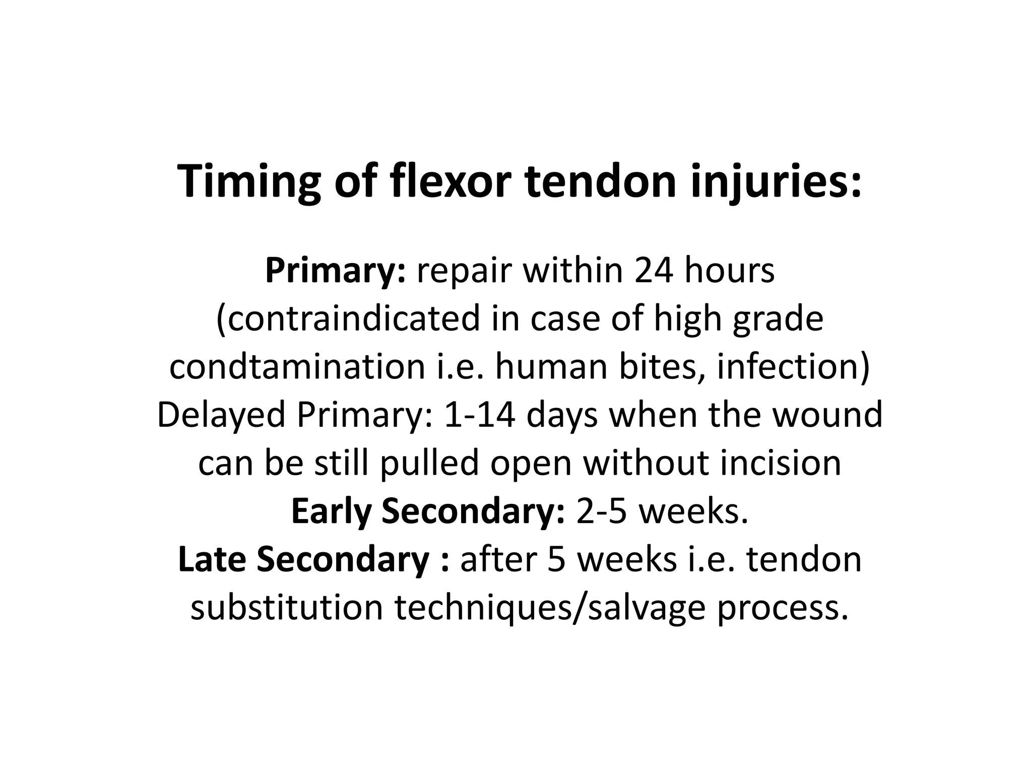Timing of flexor tendon injuries:
       Primary: repair within 24 hours
    (contraindicated in case of high grade
 condtamination i.e. human bites, infection)
Delayed Primary: 1-14 days when the wound
   can be still pulled open without incision
         Early Secondary: 2-5 weeks.
  Late Secondary : after 5 weeks i.e. tendon
   substitution techniques/salvage process.
 
