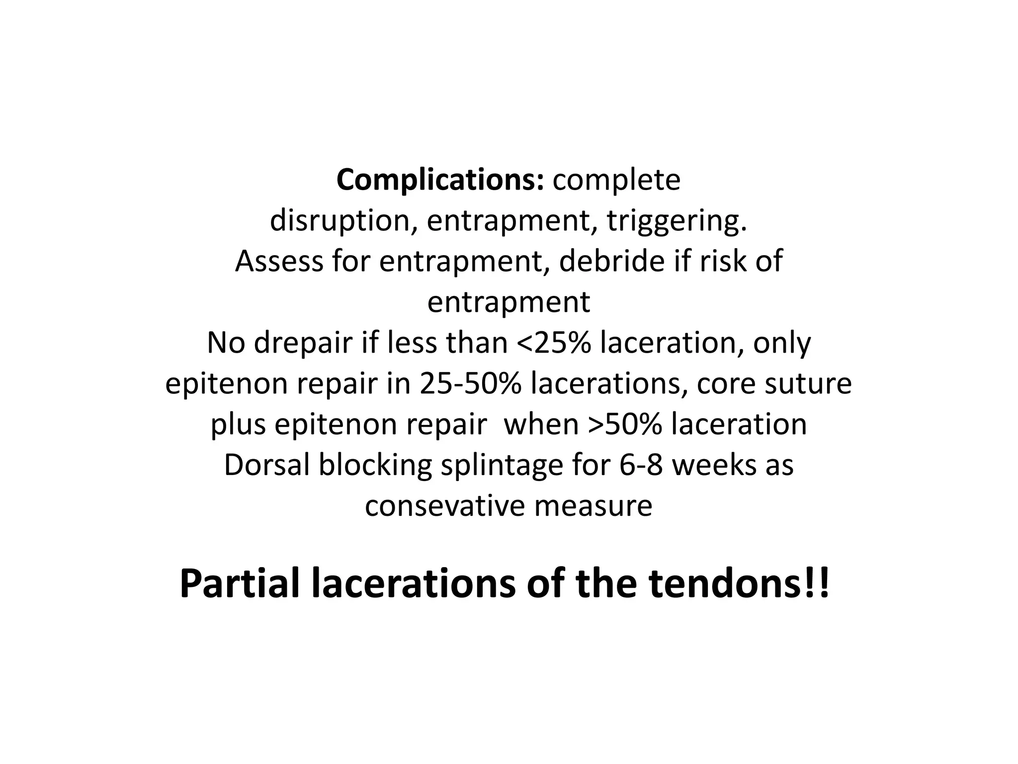 Complications: complete
       disruption, entrapment, triggering.
     Assess for entrapment, debride if risk of
                    entrapment
   No drepair if less than <25% laceration, only
epitenon repair in 25-50% lacerations, core suture
   plus epitenon repair when >50% laceration
    Dorsal blocking splintage for 6-8 weeks as
               consevative measure

 Partial lacerations of the tendons!!
 