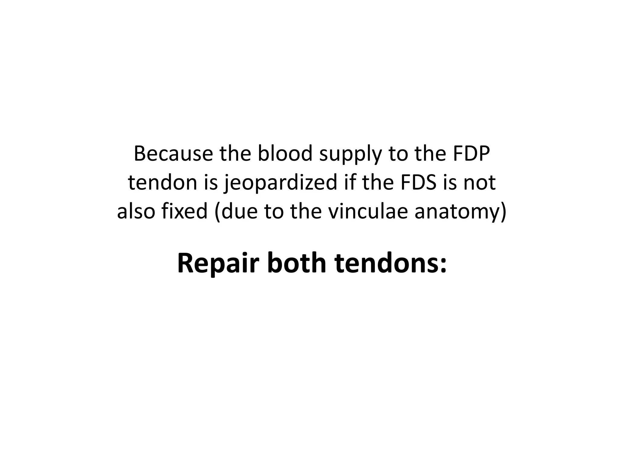 Because the blood supply to the FDP
 tendon is jeopardized if the FDS is not
also fixed (due to the vinculae anatomy)

      Repair both tendons:
 