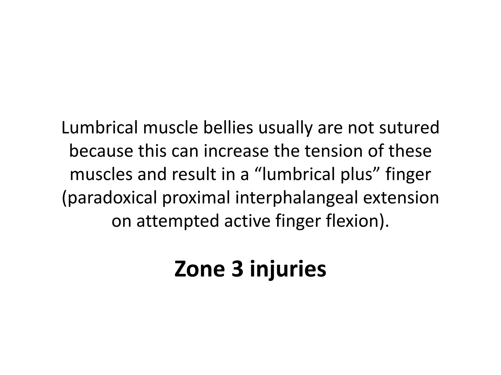 Lumbrical muscle bellies usually are not sutured
 because this can increase the tension of these
 muscles and result in a “lumbrical plus” finger
(paradoxical proximal interphalangeal extension
      on attempted active finger flexion).

              Zone 3 injuries
 