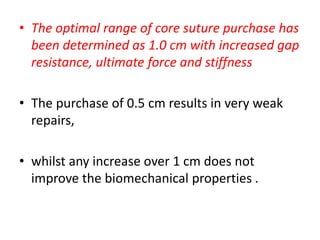 • The optimal range of core suture purchase has
been determined as 1.0 cm with increased gap
resistance, ultimate force and stiffness
• The purchase of 0.5 cm results in very weak
repairs,
• whilst any increase over 1 cm does not
improve the biomechanical properties .
 