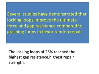 Several studies have demonstrated that
locking loops improve the ultimate
force and gap resistance compared to
grasping loops in flexor tendon repair
The locking loops of 25% reached the
highest gap resistance,highest repair
strength.
 