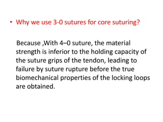• Why we use 3-0 sutures for core suturing?
Because ,With 4–0 suture, the material
strength is inferior to the holding capacity of
the suture grips of the tendon, leading to
failure by suture rupture before the true
biomechanical properties of the locking loops
are obtained.
 