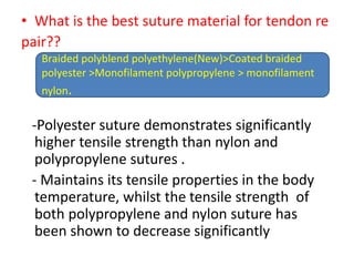 • What is the best suture material for tendon re
pair??
-Polyester suture demonstrates significantly
higher tensile strength than nylon and
polypropylene sutures .
- Maintains its tensile properties in the body
temperature, whilst the tensile strength of
both polypropylene and nylon suture has
been shown to decrease significantly
Braided polyblend polyethylene(New)>Coated braided
polyester >Monofilament polypropylene > monofilament
nylon.
 