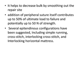 • It helps to decrease bulk by smoothing out the
repair site
• addition of peripheral suture itself contributes
up to 50% of ultimate load to failure and
potentially up to 50 N of strength.
• Several epitendinous configurations have
been suggested, Including simple running,
cross-stitch, interlocking cross-stitch, and
Interlocking horizontal mattress.
 