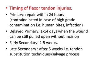 • Timing of flexor tendon injuries:
• Primary: repair within 24 hours
(contraindicated in case of high grade
contamination i.e. human bites, infection)
• Delayed Primary: 1-14 days when the wound
can be still pulled open without incision
• Early Secondary: 2-5 weeks.
• Late Secondary : after 5 weeks i.e. tendon
substitution techniques/salvage process
 