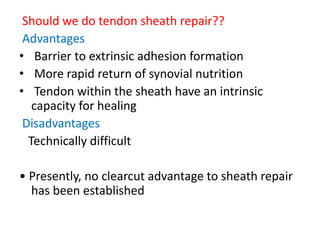 Should we do tendon sheath repair??
Advantages
• Barrier to extrinsic adhesion formation
• More rapid return of synovial nutrition
• Tendon within the sheath have an intrinsic
capacity for healing
Disadvantages
Technically difficult
• Presently, no clearcut advantage to sheath repair
has been established
 
