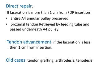 Direct repair:
If laceration is more than 1 cm from FDP insertion
• Entire A4 annular pulley preserved
• proximal tendon Retrieved by feeding tube and
passed underneath A4 pulley
Tendon advancement: if the laceration is less
then 1 cm from insertion.
Old cases: tendon grafting, arthrodesis, tenodesis
 