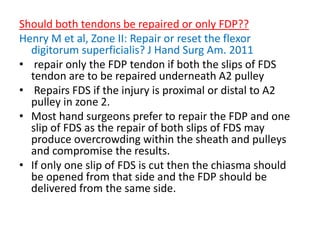 Should both tendons be repaired or only FDP??
Henry M et al, Zone II: Repair or reset the flexor
digitorum superficialis? J Hand Surg Am. 2011
• repair only the FDP tendon if both the slips of FDS
tendon are to be repaired underneath A2 pulley
• Repairs FDS if the injury is proximal or distal to A2
pulley in zone 2.
• Most hand surgeons prefer to repair the FDP and one
slip of FDS as the repair of both slips of FDS may
produce overcrowding within the sheath and pulleys
and compromise the results.
• If only one slip of FDS is cut then the chiasma should
be opened from that side and the FDP should be
delivered from the same side.
 