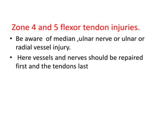 Zone 4 and 5 flexor tendon injuries.
• Be aware of median ,ulnar nerve or ulnar or
radial vessel injury.
• Here vessels and nerves should be repaired
first and the tendons last
 