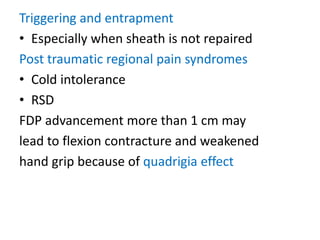 Triggering and entrapment
• Especially when sheath is not repaired
Post traumatic regional pain syndromes
• Cold intolerance
• RSD
FDP advancement more than 1 cm may
lead to flexion contracture and weakened
hand grip because of quadrigia effect
 