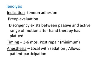 Tenolysis
Indication -tendon adhesion
Preop evaluation
Discripency exists between passive and active
range of motion after hand therapy has
platued
Timing – 3-6 mos. Post repair (minimum)
Anesthesia – Local with sedation , Allows
patient participation
 