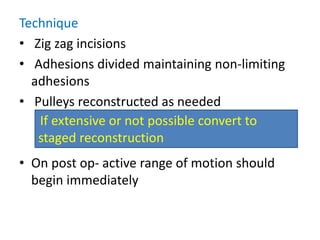 Technique
• Zig zag incisions
• Adhesions divided maintaining non-limiting
adhesions
• Pulleys reconstructed as needed
• On post op- active range of motion should
begin immediately
If extensive or not possible convert to
staged reconstruction
 