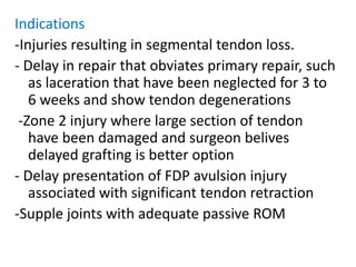 Indications
-Injuries resulting in segmental tendon loss.
- Delay in repair that obviates primary repair, such
as laceration that have been neglected for 3 to
6 weeks and show tendon degenerations
-Zone 2 injury where large section of tendon
have been damaged and surgeon belives
delayed grafting is better option
- Delay presentation of FDP avulsion injury
associated with significant tendon retraction
-Supple joints with adequate passive ROM
 