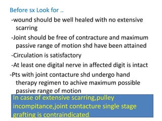 Before sx Look for ..
-wound should be well healed with no extensive
scarring
-Joint should be free of contracture and maximum
passive range of motion shd have been attained
-Circulation is satisfactory
-At least one digital nerve in affected digit is intact
-Pts with joint contacture shd undergo hand
therapy regimen to achive maximum possible
passive range of motion
In case of extensive scarring,pulley
incompitance,joint contacture single stage
grafting is contraindicated.
 