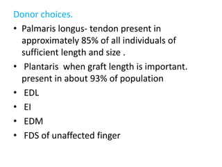 Donor choices.
• Palmaris longus- tendon present in
approximately 85% of all individuals of
sufficient length and size .
• Plantaris when graft length is important.
present in about 93% of population
• EDL
• EI
• EDM
• FDS of unaffected finger
 