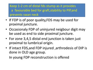 • If FDP is of poor quality,FDS may be used for
proximal juncture.
• Occasionaly FDP of uninjured neigbour digit may
be used as end to side proximal juncture.
• For zone 3,4,5 distal end junction is taken just
proximal to lumbrical origin.
• If intact FDS,and FDP injured ,arthrodesis of DIP is
done in OLD age group.
In young FDP reconstruction is offered
Keep 1-2 cm of distal fds stump as it provides
a favourable bed for graft,stability to PIP,and
prevents swan neck
 
