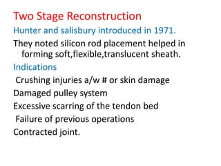 Two Stage Reconstruction
Hunter and salisbury introduced in 1971.
They noted silicon rod placement helped in
forming soft,flexible,translucent sheath.
Indications
Crushing injuries a/w # or skin damage
Damaged pulley system
Excessive scarring of the tendon bed
Failure of previous operations
Contracted joint.
 