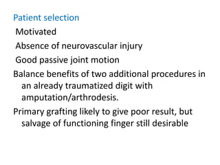 Patient selection
Motivated
Absence of neurovascular injury
Good passive joint motion
Balance benefits of two additional procedures in
an already traumatized digit with
amputation/arthrodesis.
Primary grafting likely to give poor result, but
salvage of functioning finger still desirable
 