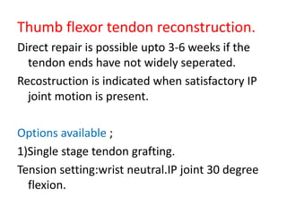 Thumb flexor tendon reconstruction.
Direct repair is possible upto 3-6 weeks if the
tendon ends have not widely seperated.
Recostruction is indicated when satisfactory IP
joint motion is present.
Options available ;
1)Single stage tendon grafting.
Tension setting:wrist neutral.IP joint 30 degree
flexion.
 