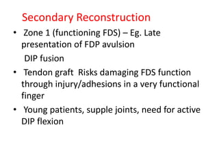 Secondary Reconstruction
• Zone 1 (functioning FDS) – Eg. Late
presentation of FDP avulsion
DIP fusion
• Tendon graft Risks damaging FDS function
through injury/adhesions in a very functional
finger
• Young patients, supple joints, need for active
DIP flexion
 
