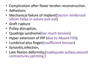 • Complication after flexor tendon reconstruction.
• Adhesions
• Mechanical failure of implant(Dacron reinforced
silicon helps in suture pull out)
• Graft rupture
• Pulley disruption,
• Quadriga syndrome(too much tension)
• Hyper extension of PIP (due to Absent FDS)
• Lumbrical plus finger(insufficient tension)
• Synovitis,infection,
• Late flexion deformity,(inadequate pulleys,wound
contractures,splinting )
 