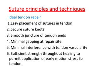 Suture principles and techniques
Ideal tendon repair
1.Easy placement of sutures in tendon
2. Secure suture knots
3. Smooth juncture of tendon ends
4. Minimal gapping at repair site
5. Minimal interference with tendon vascularity
6. Sufficient strength throughout healing to
permit application of early motion stress to
tendon.
 