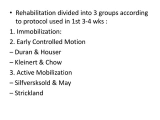 • Rehabilitation divided into 3 groups according
to protocol used in 1st 3-4 wks :
1. Immobilization:
2. Early Controlled Motion
– Duran & Houser
– Kleinert & Chow
3. Active Mobilization
– Silfversksold & May
– Strickland
 